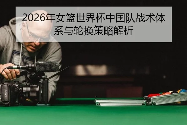 2026年女篮世界杯中国队战术体系与轮换策略解析