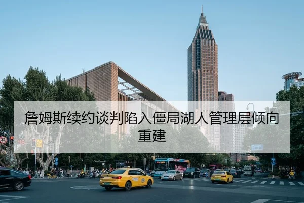 詹姆斯续约谈判陷入僵局湖人管理层倾向重建